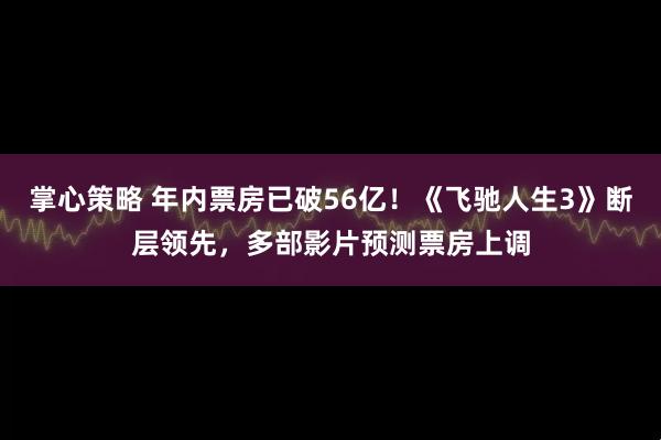 掌心策略 年内票房已破56亿！《飞驰人生3》断层领先，多部影片预测票房上调